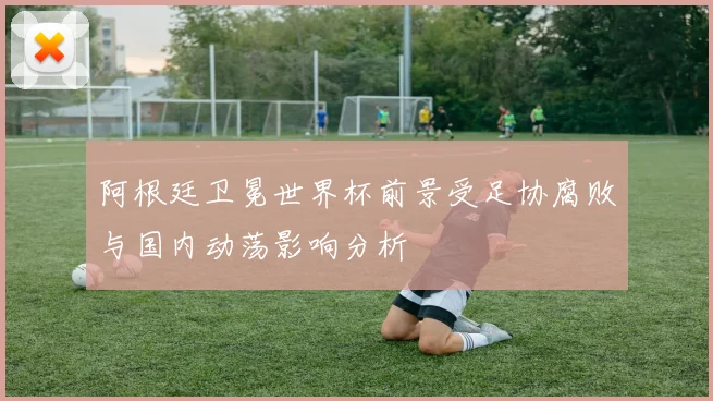 阿根廷卫冕世界杯前景受足协腐败与国内动荡影响分析