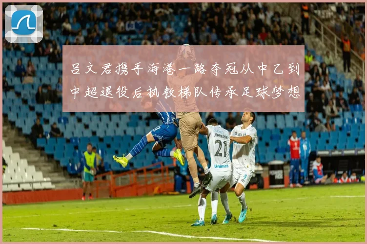 吕文君携手海港一路夺冠从中乙到中超退役后执教梯队传承足球梦想