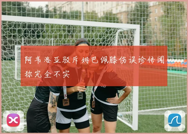阿韦洛亚驳斥姆巴佩膝伤误诊传闻称完全不实