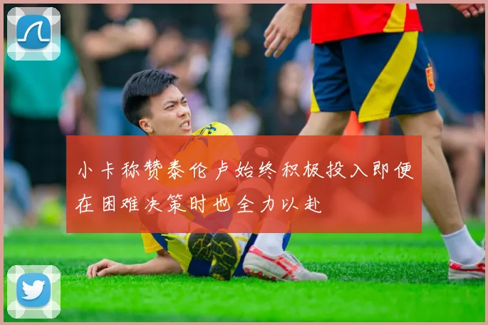 小卡称赞泰伦卢始终积极投入即便在困难决策时也全力以赴