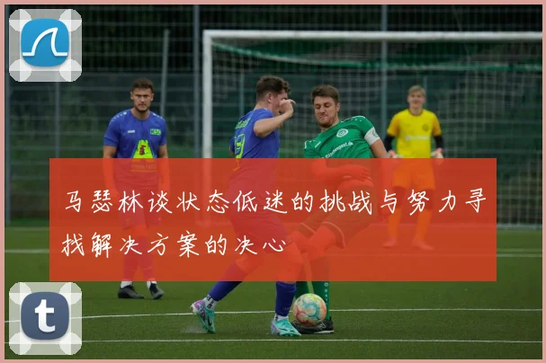 马瑟林谈状态低迷的挑战与努力寻找解决方案的决心