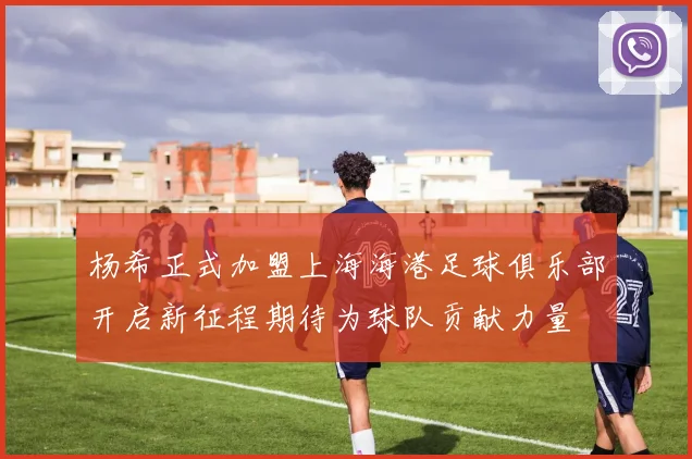 杨希正式加盟上海海港足球俱乐部开启新征程期待为球队贡献力量