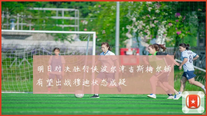 明日对决独行侠波尔津吉斯梅尔顿有望出战穆迪状态成疑