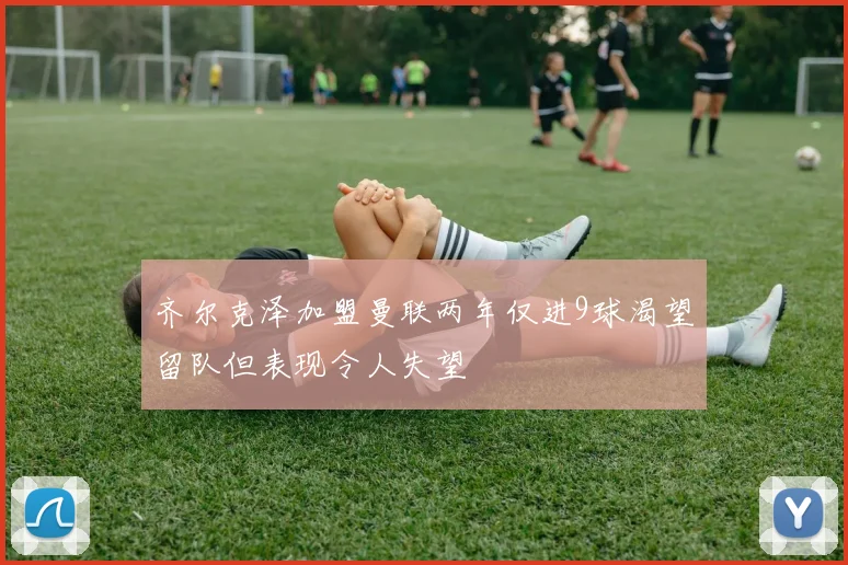 齐尔克泽加盟曼联两年仅进9球渴望留队但表现令人失望