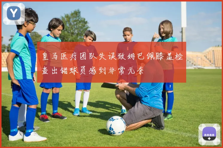 皇马医疗团队失误致姆巴佩膝盖检查出错球员感到非常无奈