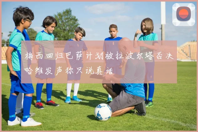梅西回归巴萨计划被拉波尔塔否决哈维发声称只说真话