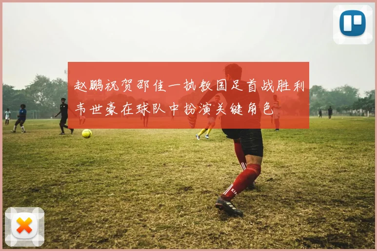 赵鹏祝贺邵佳一执教国足首战胜利韦世豪在球队中扮演关键角色