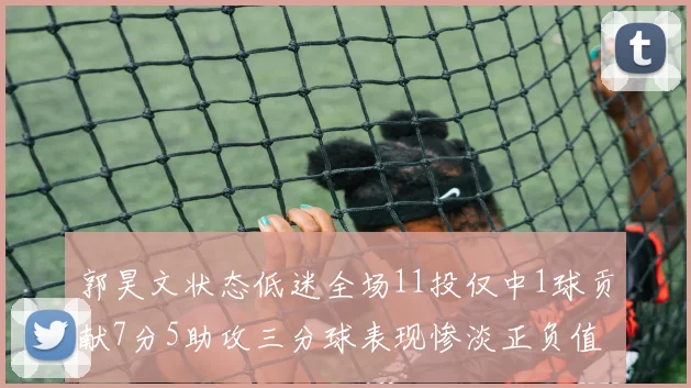 郭昊文状态低迷全场11投仅中1球贡献7分5助攻三分球表现惨淡正负值为19