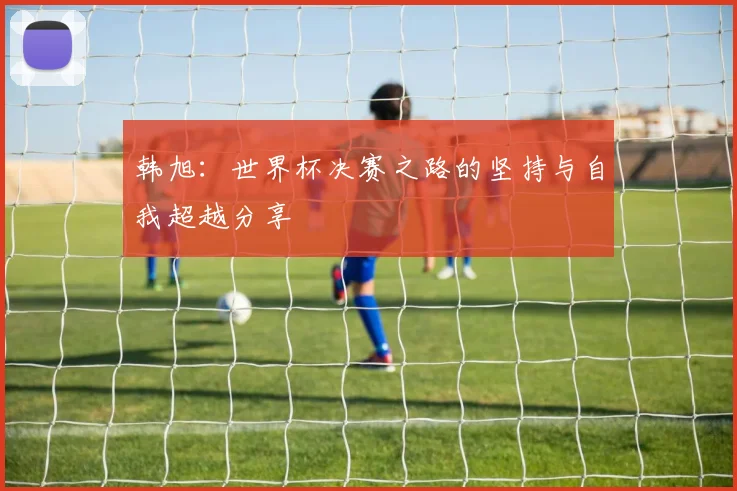 韩旭：世界杯决赛之路的坚持与自我超越分享