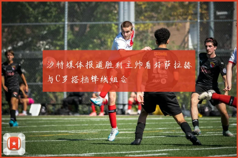沙特媒体报道胜利主帅看好萨拉赫与C罗搭档锋线组合