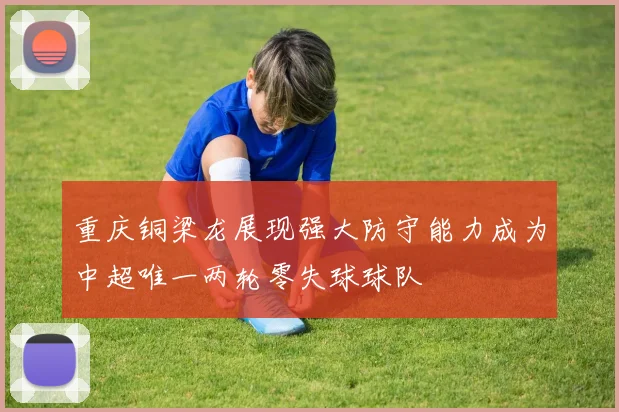 重庆铜梁龙展现强大防守能力成为中超唯一两轮零失球球队