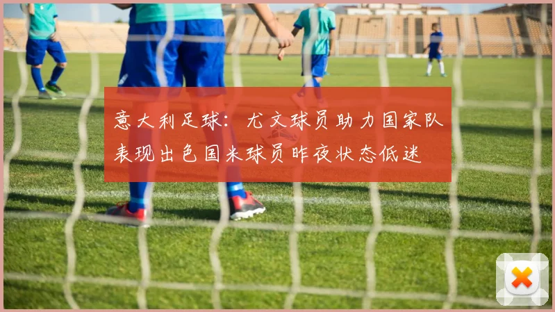 意大利足球：尤文球员助力国家队表现出色国米球员昨夜状态低迷