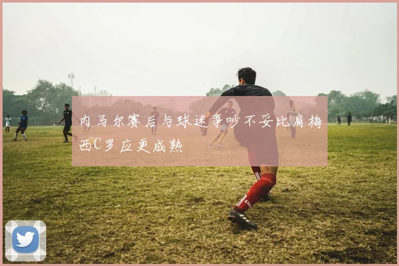 内马尔赛后与球迷争吵不妥比肩梅西C罗应更成熟