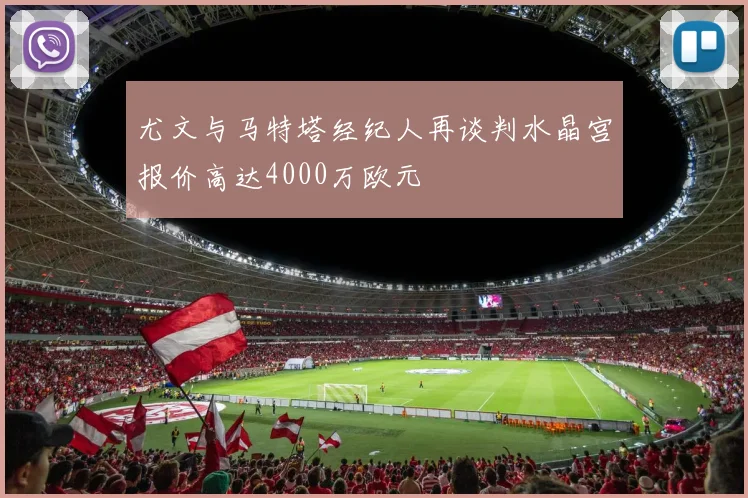 尤文与马特塔经纪人再谈判水晶宫报价高达4000万欧元