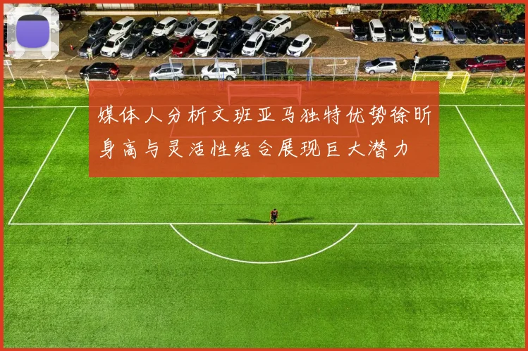 媒体人分析文班亚马独特优势徐昕身高与灵活性结合展现巨大潜力