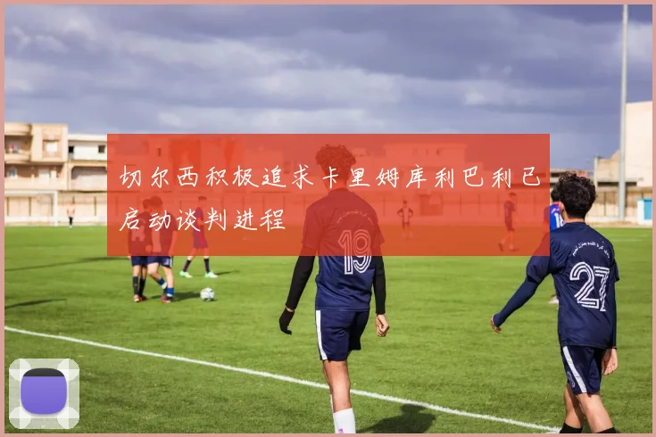 切尔西积极追求卡里姆库利巴利已启动谈判进程