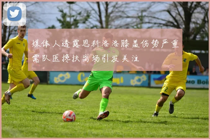 媒体人透露恩科洛洛膝盖伤势严重需队医搀扶离场引发关注