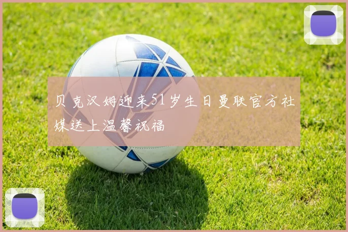 贝克汉姆迎来51岁生日曼联官方社媒送上温馨祝福