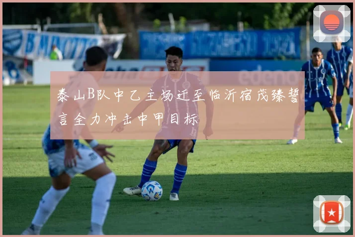 泰山B队中乙主场迁至临沂宿茂臻誓言全力冲击中甲目标