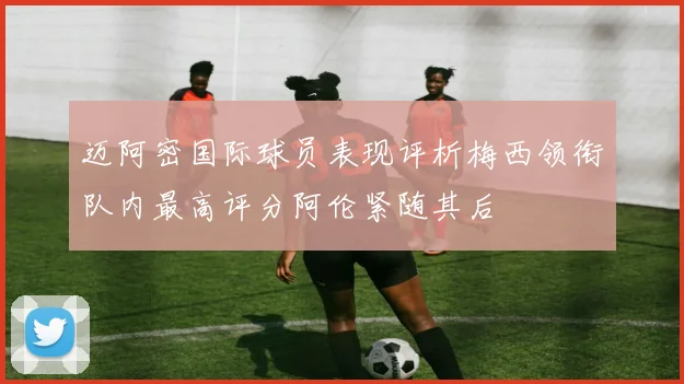 迈阿密国际球员表现评析梅西领衔队内最高评分阿伦紧随其后