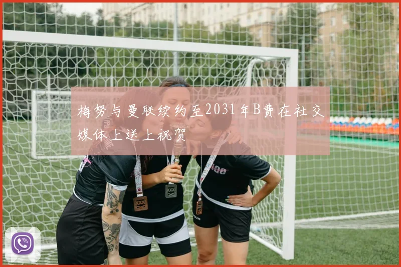梅努与曼联续约至2031年B费在社交媒体上送上祝贺