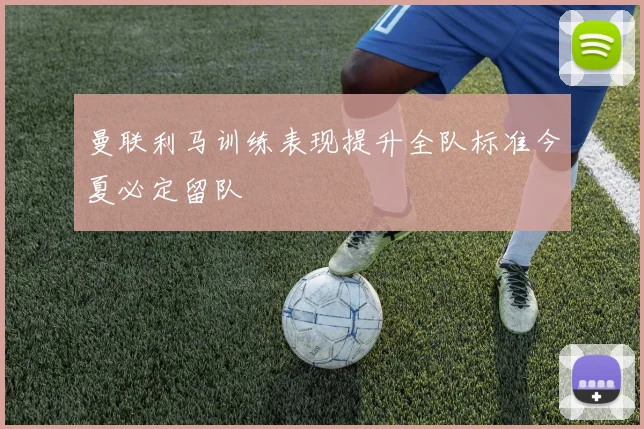 曼联利马训练表现提升全队标准今夏必定留队