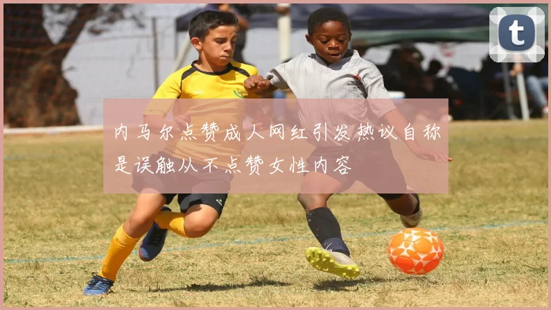 内马尔点赞成人网红引发热议自称是误触从不点赞女性内容