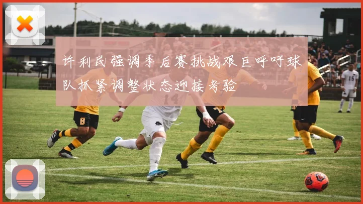许利民强调季后赛挑战艰巨呼吁球队抓紧调整状态迎接考验