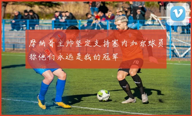 摩纳哥主帅坚定支持塞内加尔球员称他们永远是我的冠军