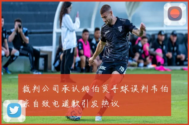 裁判公司承认姆伯莫手球误判韦伯亲自致电道歉引发热议